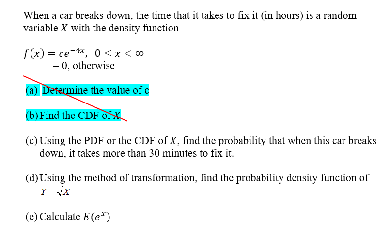 When a car breaks down, the time that it takes to fix it (in hours) is a random
variable X with the density function
f(x) = ce-4x, 0<x< ∞
= 0, otherwise
(a) Determine the value of c
(b) Find the CDF of X
(c) Using the PDF or the CDF of X, find the probability that when this car breaks
down, it takes more than 30 miutes to fix it.
(d)Using the method of transformation, find the probability density function of
Y = JX
(e) Calculate E (e*)
