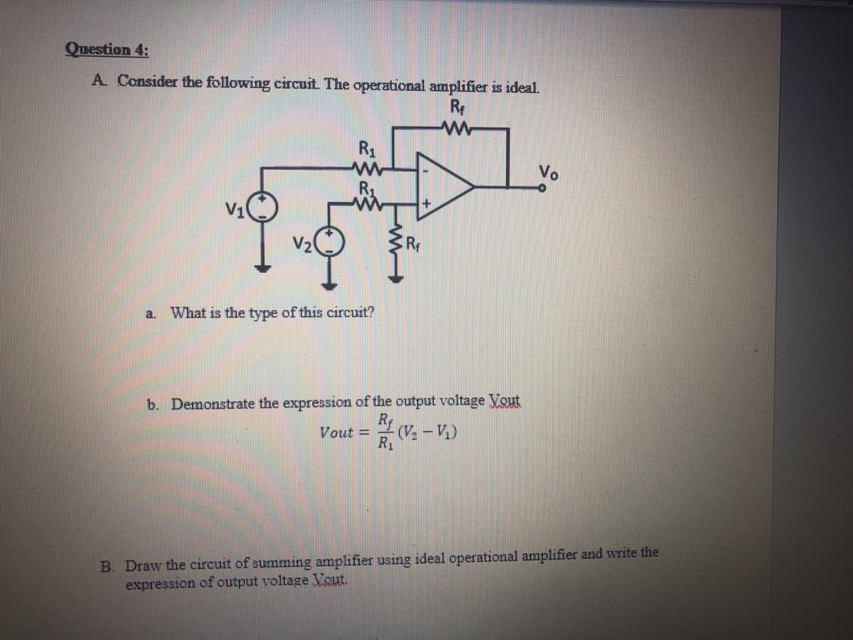 Question 4:
A Consider the following circuit The operational amplifier is ideal.
R
R1
w-
Vo
V2
Rf
a.
What is the type of this circuit?
b. Demonstrate the expression of the output voltage Vout
Ry
Vout =
(V, – V.)
R1
B. Draw the circuit of summing amplifier using ideal operational amplifier and write the
expression of output voltage Vout.
