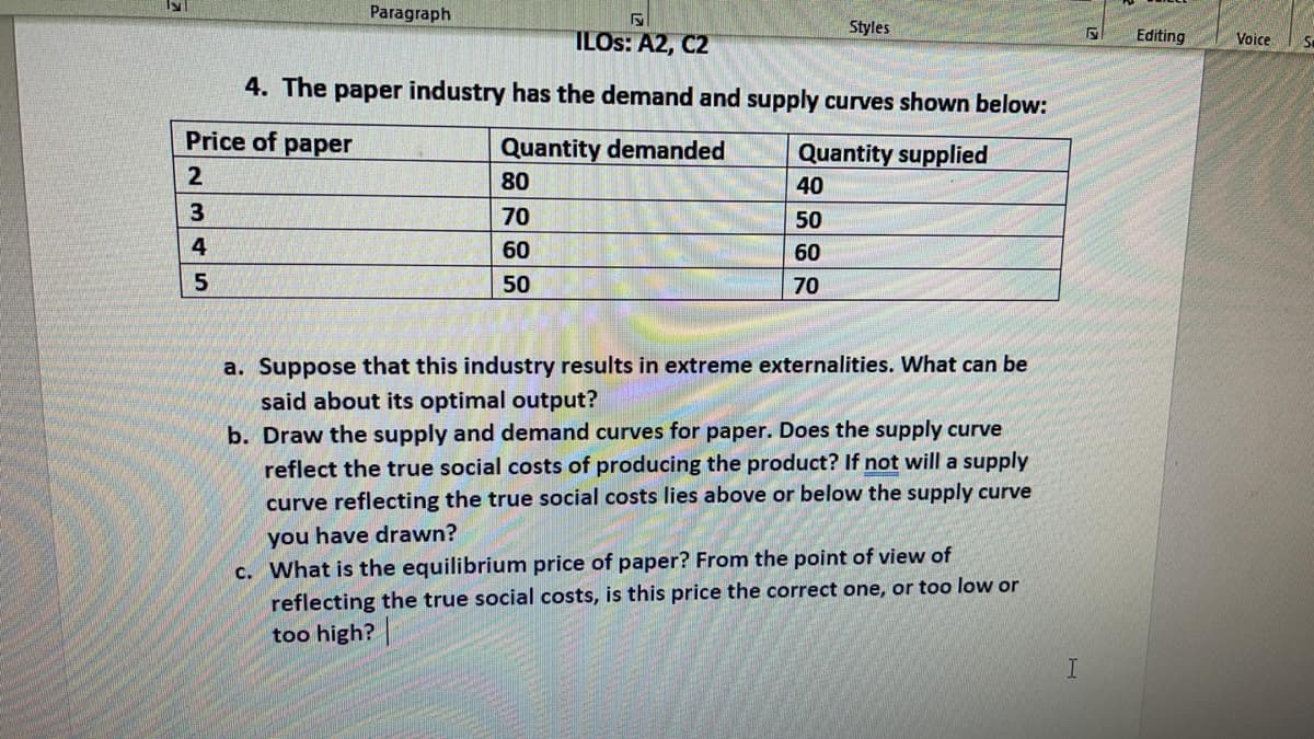 Paragraph
Styles
ILOS: A2, C2
Editing
Voice
4. The paper industry has the demand and supply curves shown below:
Price of paper
Quantity demanded
Quantity supplied
80
40
70
50
4
60
60
50
70
a. Suppose that this industry results in extreme externalities. What can be
said about its optimal output?
b. Draw the supply and demand curves for paper. Does the supply curve
reflect the true social costs of producing the product? If not will a supply
curve reflecting the true social costs lies above or below the supply curve
you have drawn?
c. What is the equilibrium price of paper? From the point of view of
reflecting the true social costs, is this price the correct one, or too low or
too high?
