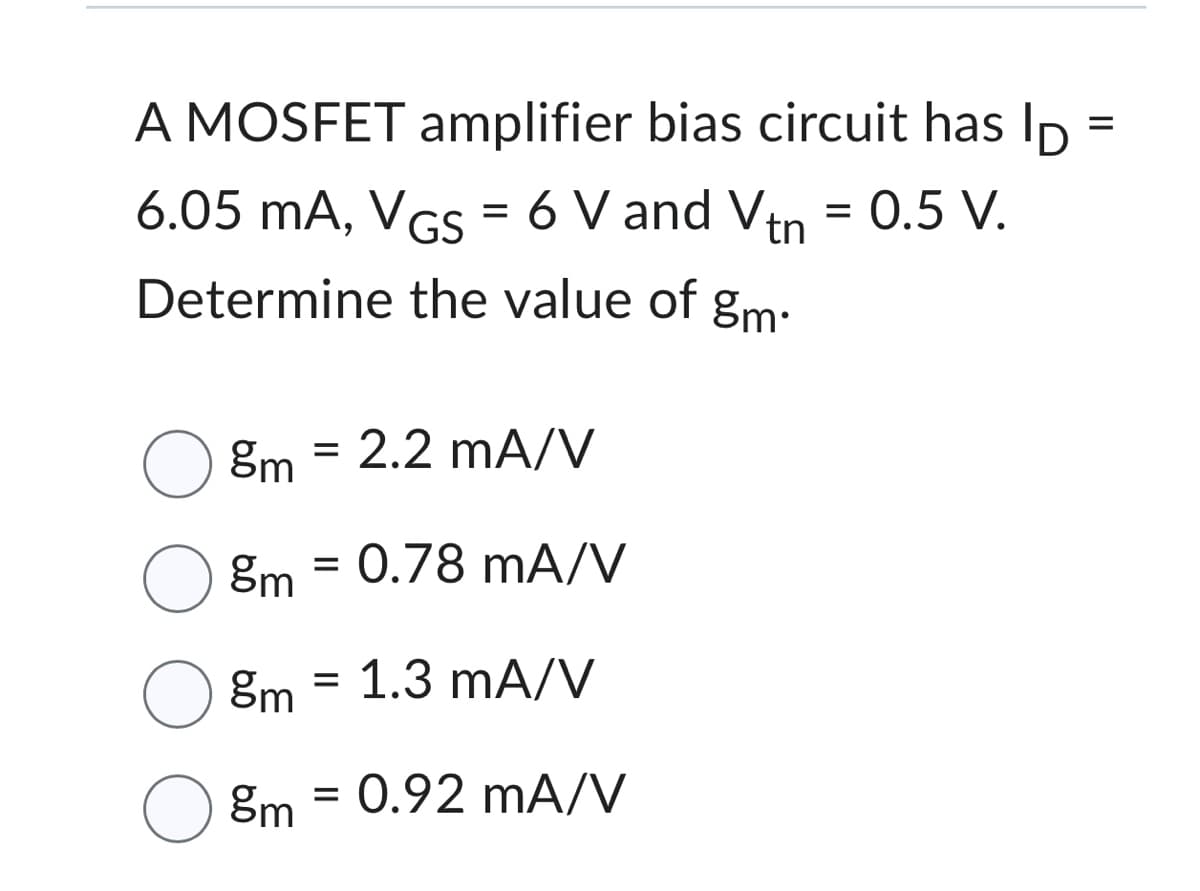 A MOSFET amplifier bias circuit has lp
6.05 mA, VGs = 6 V and Vtn
0.5 V.
Determine the value of gm.
=
O ºm 2.2 mA/V
8m = 0.78 mA/V
=
8m
O 8m = 0.92 mA/V
1.3 mA/V
=
||
=