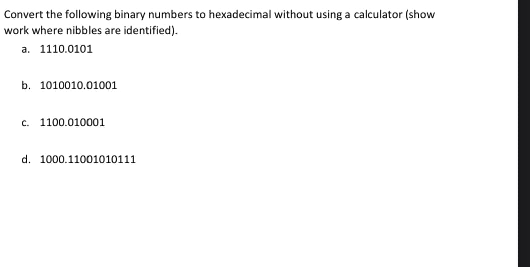 Convert the following binary numbers to hexadecimal without using a calculator (show
work where nibbles are identified).
a. 1110.0101
b. 1010010.01001
c. 1100.010001
d. 1000.11001010111