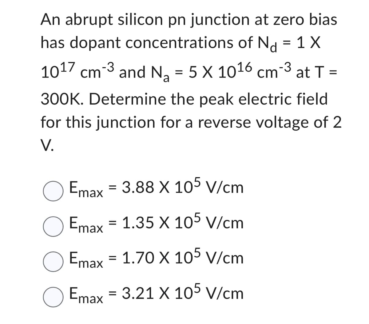 An abrupt silicon pn junction at zero bias
has dopant concentrations of Nd = 1 X
1017 cm-3
cm³ and Na
and N₂ = 5 X 1016 cm¯³ at T =
300K. Determine the peak electric field
for this junction for a reverse voltage of 2
V.
Emax = 3.88 X 105 V/cm
Emax = 1.35 X 105 V/cm
Emax
1.70 X 105 V/cm
O Emax = 3.21 X 105 V/cm
=