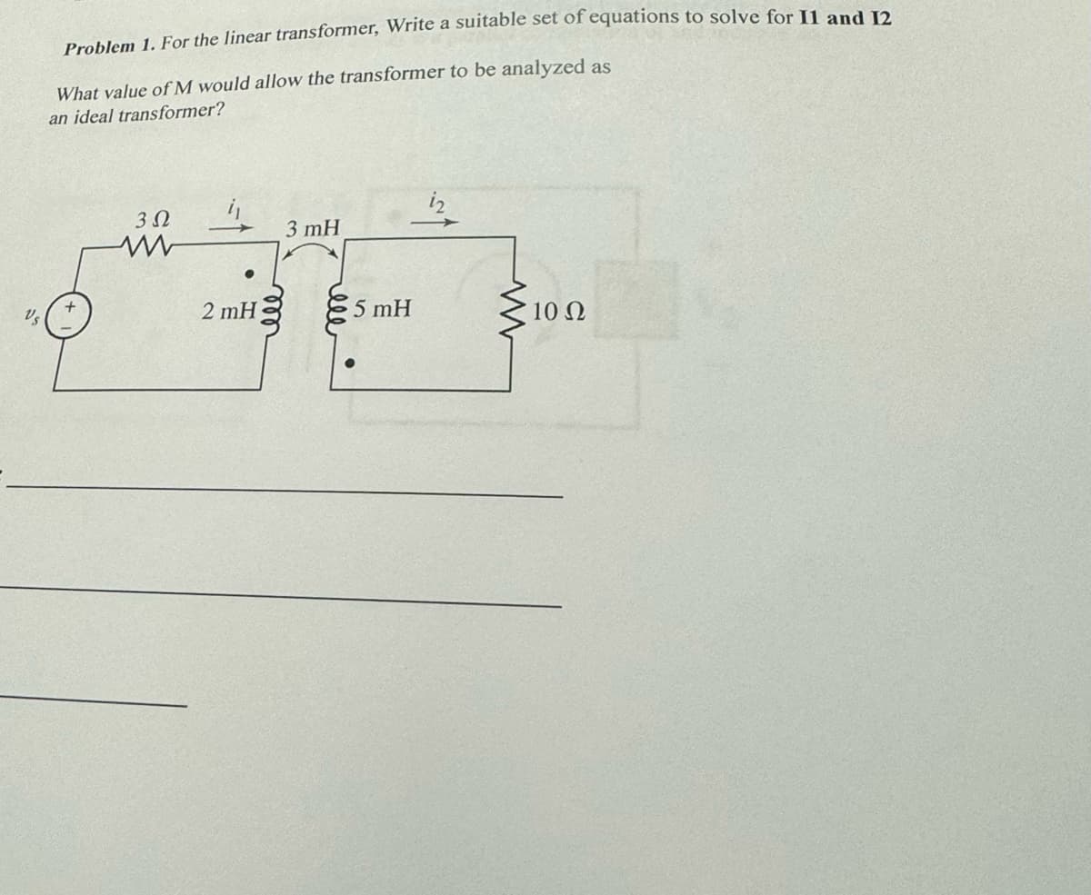 Vs
Problem 1. For the linear transformer, Write a suitable set of equations to solve for II and 12
What value of M would allow the transformer to be analyzed as
an ideal transformer?
3Ω
www
●
2 mH
3 mH
ell
5 mH
www
10 Ω