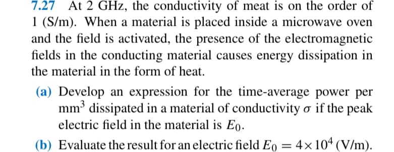 7.27 At 2 GHz, the conductivity of meat is on the order of
1 (S/m). When a material is placed inside a microwave oven
and the field is activated, the presence of the electromagnetic
fields in the conducting material causes energy dissipation in
the material in the form of heat.
(a) Develop an expression for the time-average power per
mm³ dissipated in a material of conductivity σ if the peak
electric field in the material is Eo.
(b) Evaluate the result for an electric field E0 = 4×104 (V/m).
