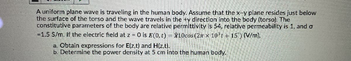 A uniform plane wave is traveling in the human body. Assume that the x-y plane resides just below
the surface of the torso and the wave travels in the +y direction into the body (torso). The
constitutive parameters of the body are relative permittivity is 54, relative permeability is 1, and o
=1.5 S/m. If the electric field at z = 0 is E(0, t)=10cos (2 x 103t+15) (V/m),
a. Obtain expressions for E(z,t) and H(z,t).
b. Determine the power density at 5 cm into the human body.