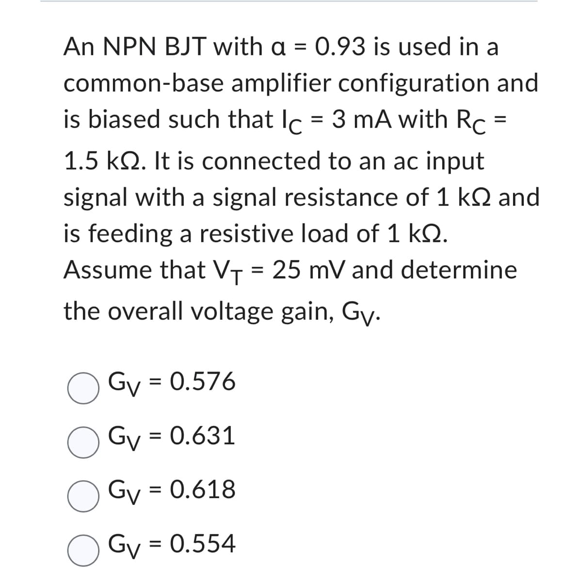 common-base
An NPN BJT with a = 0.93 is used in a
amplifier configuration and
is biased such that lc = 3 mA with Rc =
1.5 kQ2. It is connected to an ac input
signal with a signal resistance of 1 kQ and
is feeding a resistive load of 1 kQ.
Assume that V₁ = 25 mV and determine
the overall voltage gain, Gy.
Gv = 0.576
Gv = 0.631
Gv = 0.618
Gv = 0.554