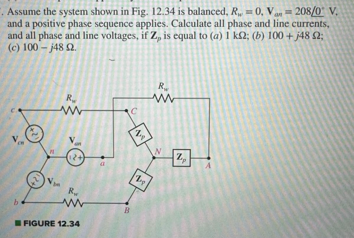 . Assume the system shown in Fig. 12.34 is balanced, R = 0, Van = 208/0° V,
and a positive phase sequence applies. Calculate all phase and line currents,
and all phase and line voltages, if Z, is equal to (a) 1 ks; (b) 100+ j48 ;
(c) 100 -j48 2.
b
Rw
ww
V br
an
2+
Rw
www
FIGURE 12.34
B
G
Zp
2p
Rw
www
N
Zp
A