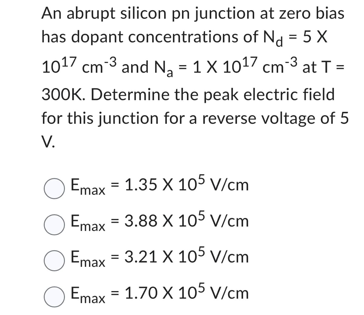 An abrupt silicon pn junction at zero bias
has dopant concentrations of Nd = 5 X
1017 cm 3 and N₂ = 1 X 1017 cm-3 at T =
a
300K. Determine the peak electric field
for this junction for a reverse voltage of 5
V.
Emax
=
O Emax
O Emax
3.88 X 105 V/cm
Emax
3.21 X 105 V/cm
Emax = 1.70 X 105 V/cm
1.35 X 105 V/cm
=