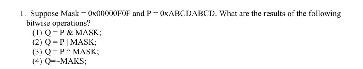 1. Suppose Mask = 0x00000FOF and P 0xABCDABCD. What are the results of the following
bitwise operations?
(1) Q = P & MASK;
(2) Q
(3) Q = P^ MASK;
(4) Q=~MAKS;
=
P | MASK;