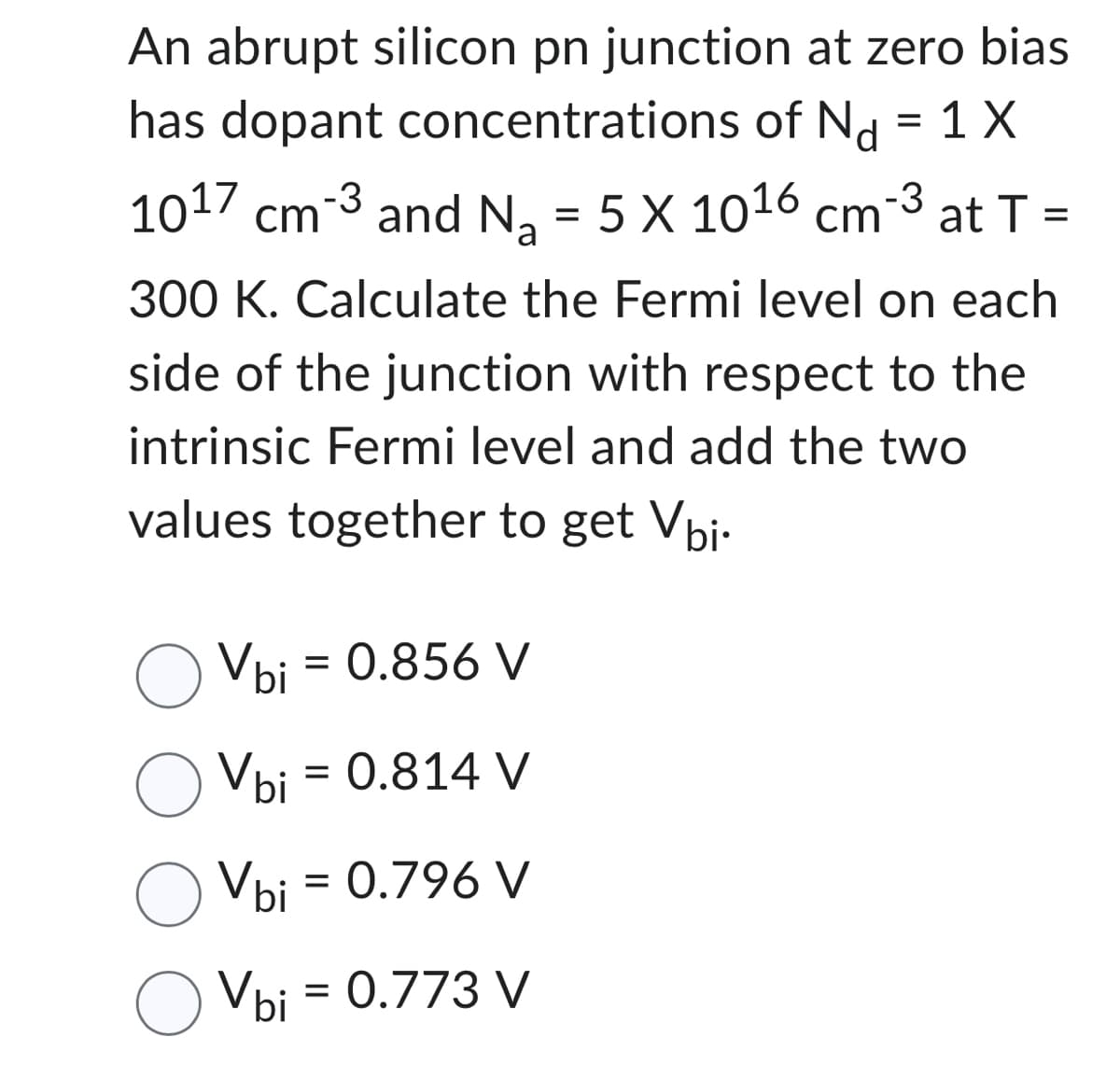 An abrupt silicon pn junction at zero bias
has dopant concentrations of Nd = 1 X
-3
10¹7 cm-³ and N₂ = 5 X 10¹6 cm-³ at T =
a
300 K. Calculate the Fermi level on each
side of the junction with respect to the
intrinsic Fermi level and add the two
values together to get Vbi.
Vbi = 0.856 V
O Vbi
Vbi = 0.814 V
Vbi = 0.796 V
Vbi = 0.773 V
o Vbi