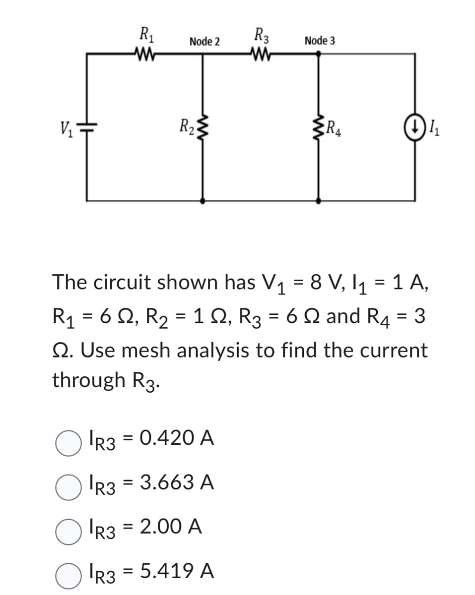 V₁
R₁
Node 2
R₂
=
IR3 = 0.420 A
R3 = 3.663 A
R3 = 2.00 A
R3 5.419 A
R3
W
Node 3
The circuit shown has V₁ = 8 V, I₁ = 1 A,
R₁ = 62, R₂ = 12, R3 = 6 2 and R4 = 3
2. Use mesh analysis to find the current
through R3.
R₁
1₁