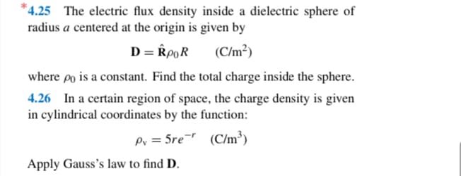 *4.25 The electric flux density inside a dielectric sphere of
radius a centered at the origin is given by
D = RpOR
(C/m²)
where po is a constant. Find the total charge inside the sphere.
4.26 In a certain region of space, the charge density is given
in cylindrical coordinates by the function:
Py = 5re
(C/m³)
Apply Gauss's law to find D.