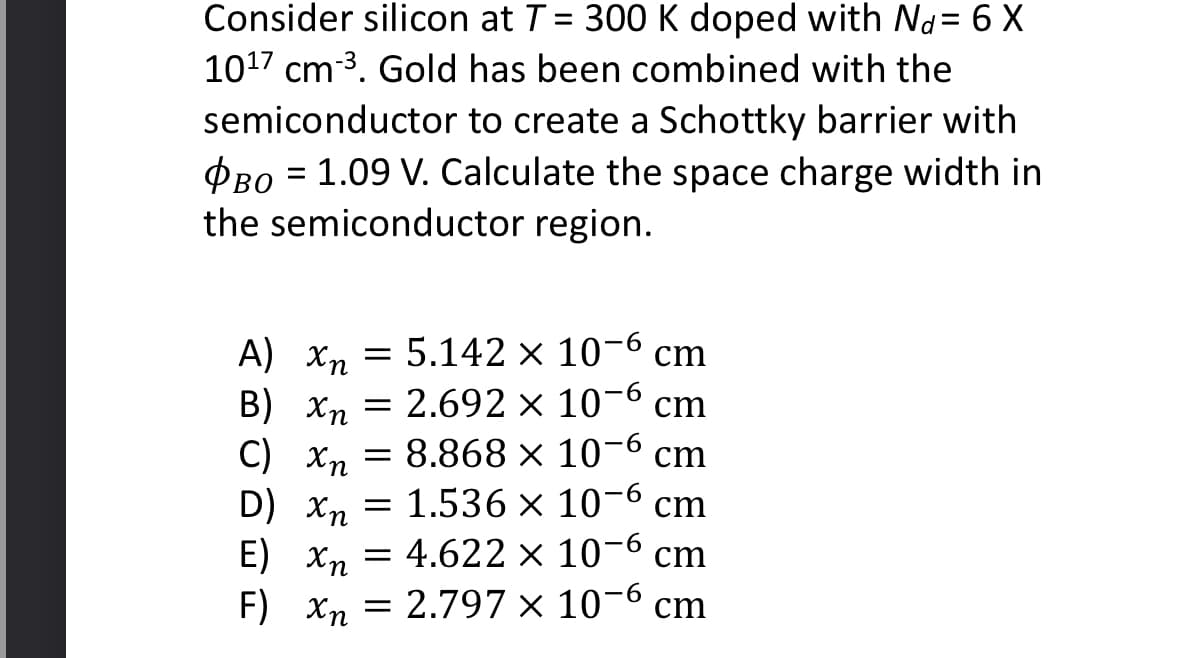 Consider silicon at T = 300 K doped with Nd= 6 X
10¹7 cm³. Gold has been combined with the
semiconductor to create a Schottky barrier with
PBO = 1.09 V. Calculate the space charge width in
the semiconductor region.
Α) Χη
5.142 x 10-6 cm
-6
B) Xn
2.692 x 10 cm
C) Xn = 8.868 × 10-6 cm
1.536 x 10-6 cm
=
D) Xn
E) Xn =
F) Xn
-6
4.622 × 10- cm
= 2.797 x 10-6 cm