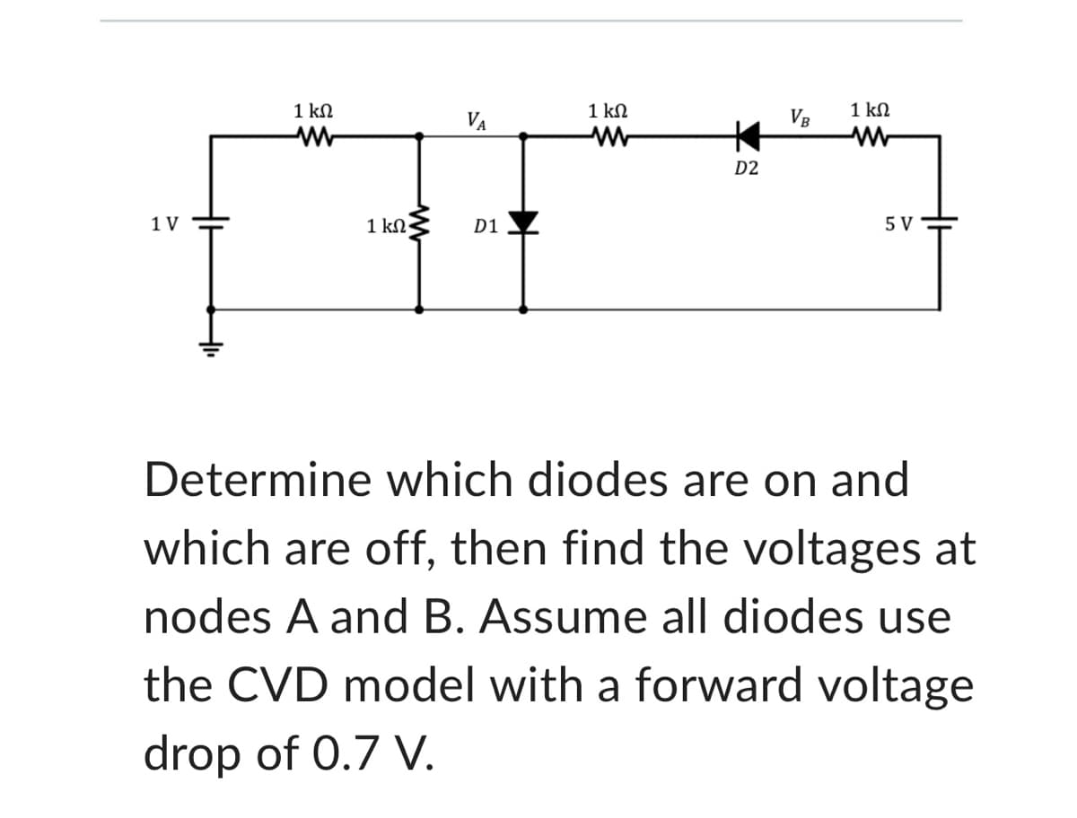 1 V
1 ΚΩ
1 ΚΩ
VA
D1
1 ΚΩ
www
*
D2
VB
1 ΚΩ
5 V
Determine which diodes are on and
which are off, then find the voltages at
nodes A and B. Assume all diodes use
the CVD model with a forward voltage
drop of 0.7 V.