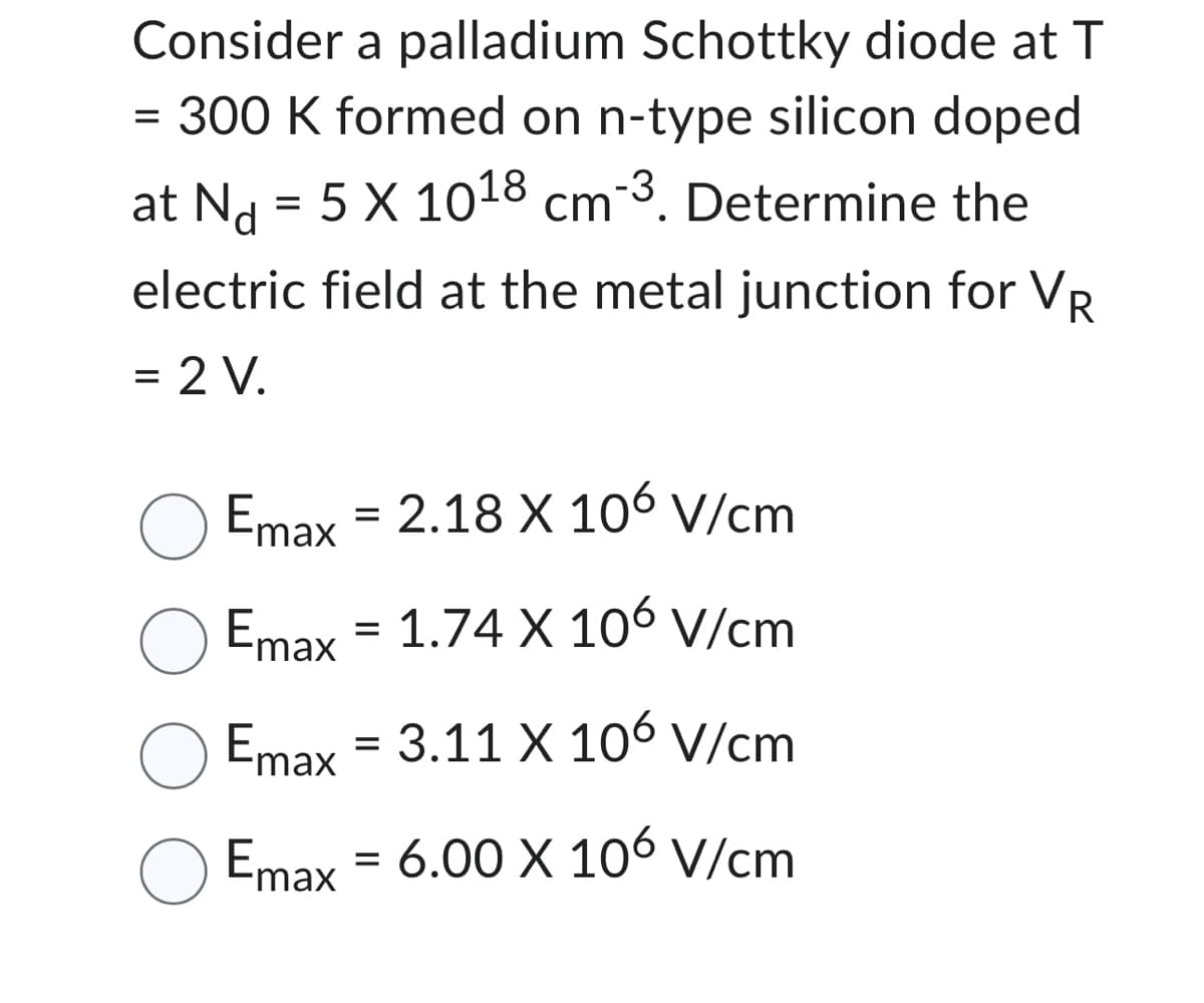 Consider a palladium Schottky diode at T
=
= 300 K formed on n-type silicon doped
at N₁ = 5 X 1018 cm-³. Determine the
Nd
electric field at the metal junction for VR
= 2 V.
Emax = 2.18 X 106 V/cm
O Emax = 1.74 X 106 V/cm
Emax = 3.11 X 106 V/cm
Emax = 6.00 X 106 V/cm