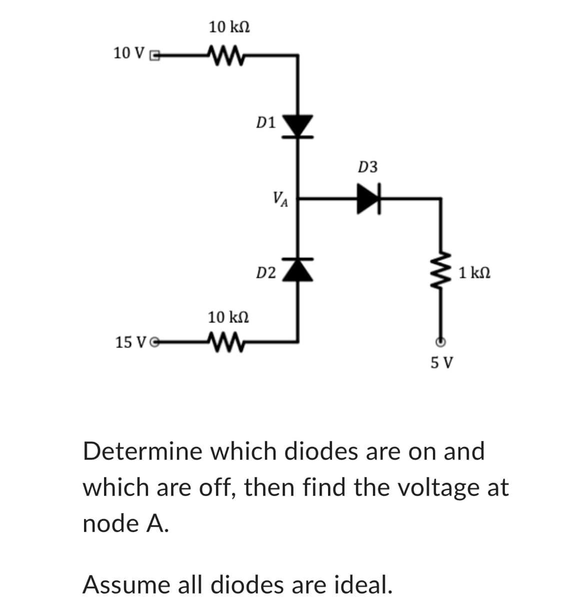 10 VG
15 Ve
10 ΚΩ
M
10 ΚΩ
D1
VA
D2
D3
5 V
Assume all diodes are ideal.
1 ΚΩ
Determine which diodes are on and
which are off, then find the voltage at
node A.