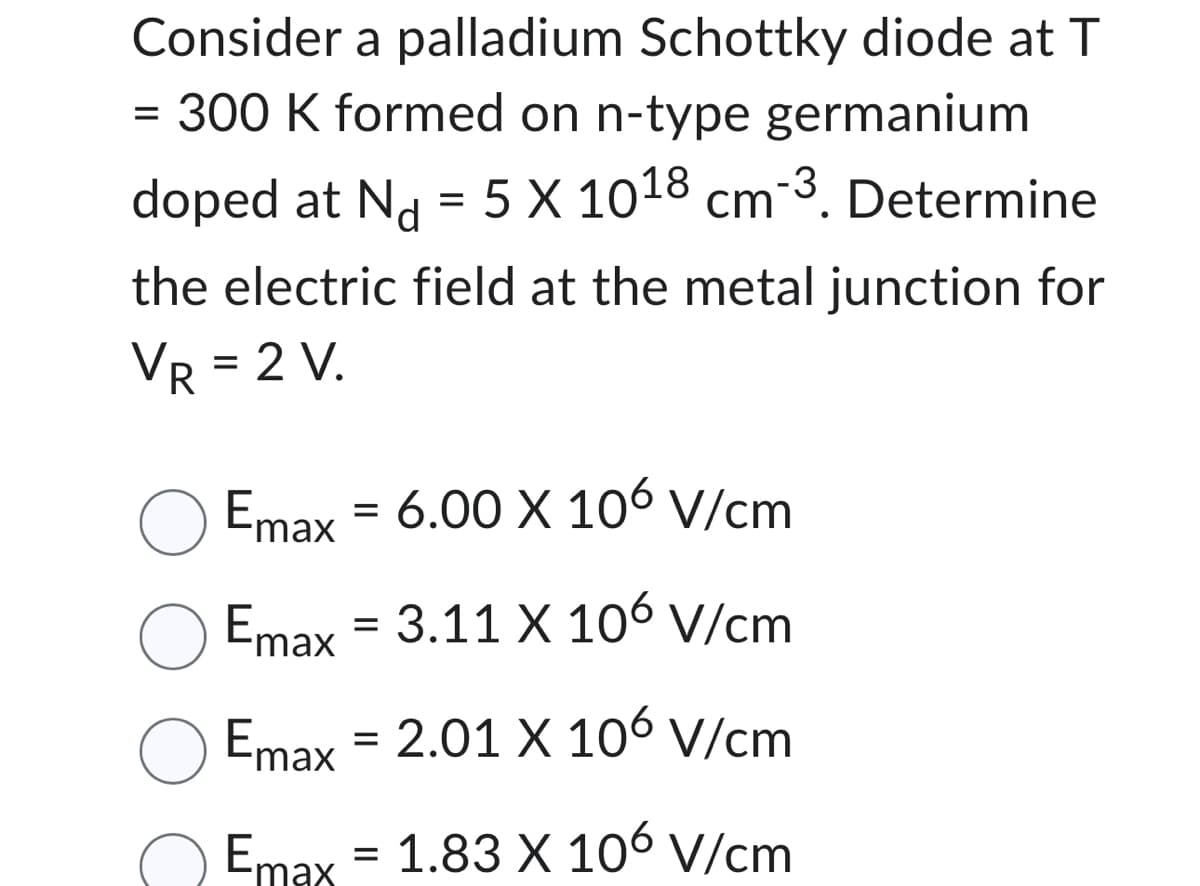 Consider a palladium Schottky diode at T
= 300 K formed on n-type germanium
doped at N = 5 X 1018 cm 3. Determine
the electric field at the metal junction for
VR = 2 V.
O Emax
= 6.00 X 106 V/cm
Emax = 3.11 X 106 V/cm
Emax = 2.01 X 106 V/cm
Emax = 1.83 X 106 V/cm