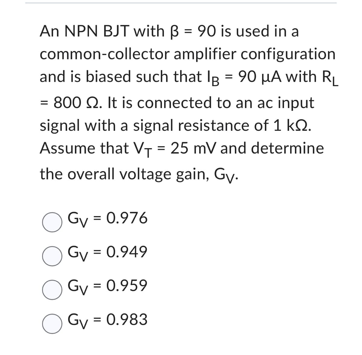 An NPN BJT with B = 90 is used in a
common-collector amplifier configuration
and is biased such that IB = 90 μA with RL
= 800 Q2. It is connected to an ac input
signal with a signal resistance of 1 k.
Assume that V₁ = 25 mV and determine
the overall voltage gain, Gy.
Gv = 0.976
OGv = 0.949
Gv = 0.959
Gv = 0.983
