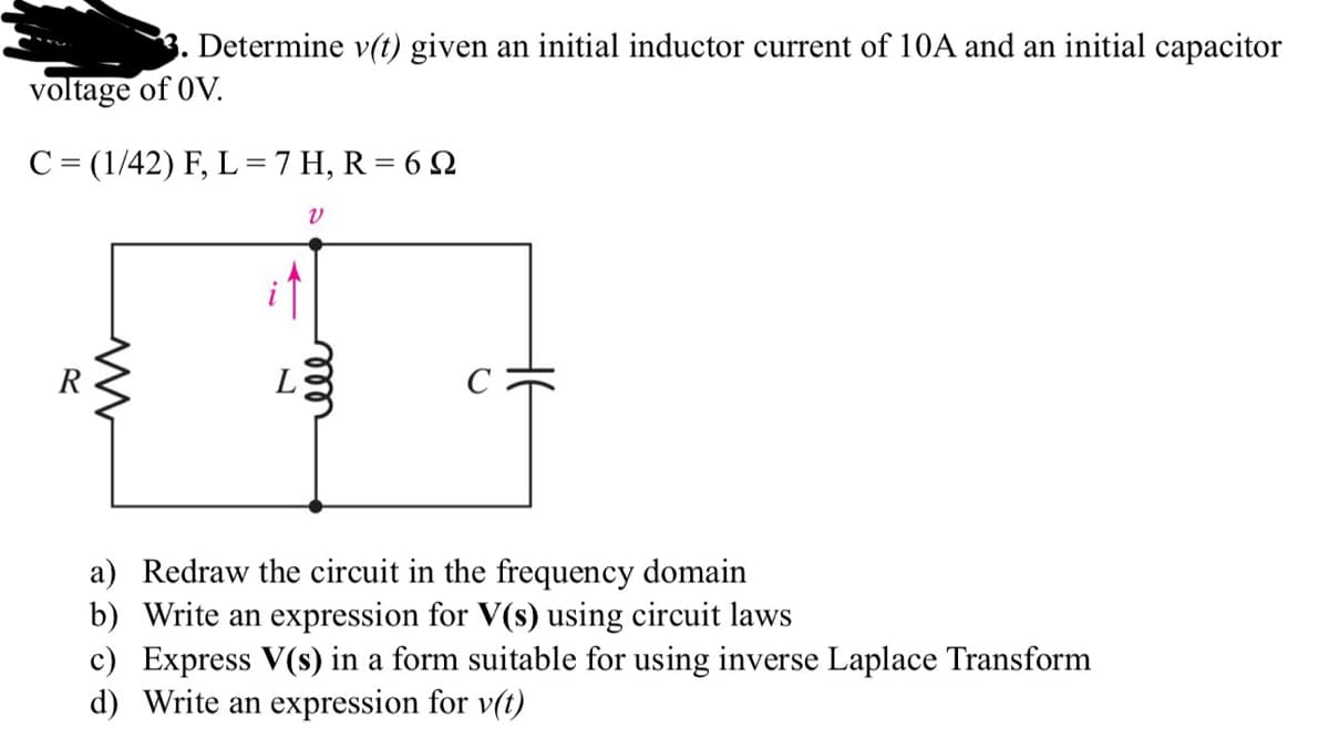 Determine v(t) given an initial inductor current of 10A and an initial capacitor
voltage of OV.
C = (1/42) F, L = 7 H, R = 62
M
V
мее
a) Redraw the circuit in the frequency domain
b) Write an expression for V(s) using circuit laws
c) Express V(s) in a form suitable for using inverse Laplace Transform
d) Write an expression for v(t)