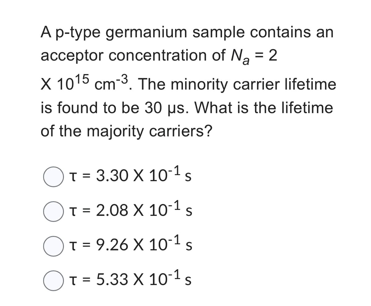 A p-type germanium sample contains an
acceptor concentration of N₂ = 2
X 1015 cm-3. The minority carrier lifetime
is found to be 30 µs. What is the lifetime
of the majority carriers?
T= 3.30 X 10-¹ s
T = 2.08 X 10-1 S
T = 9.26 X 10-1 S
T = 5.33 X 10-¹ s