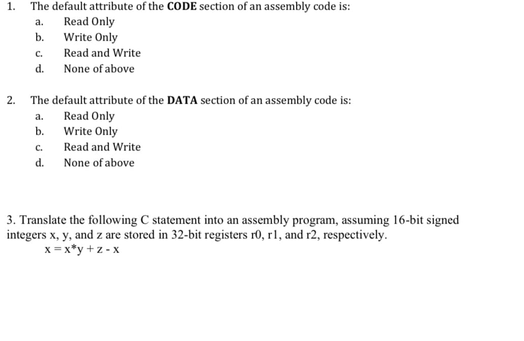 1.
2.
The default attribute of the CODE section of an assembly code is:
Read Only
Write Only
Read and Write
None of above
a.
b.
C.
d.
The default attribute of the DATA section of an assembly code is:
Read Only
Write Only
Read and Write
None of above
a.
b.
C.
d.
3. Translate the following C statement into an assembly program, assuming 16-bit signed
integers x, y, and z are stored in 32-bit registers r0, r1, and r2, respectively.
x=x*y+z-x