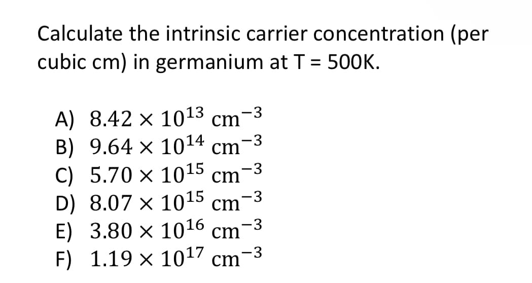 Calculate the intrinsic carrier concentration (per
cubic cm) in germanium at T = 500K.
-3
A) 8.42 × 10¹3 cm-³
B) 9.64 x 1014 cm
C) 5.70 x 1015 cm-3
D) 8.07 x 10¹5 cm
E) 3.80 × 10¹6 cm-³
F) 1.19 x 1017 cm-3
-3