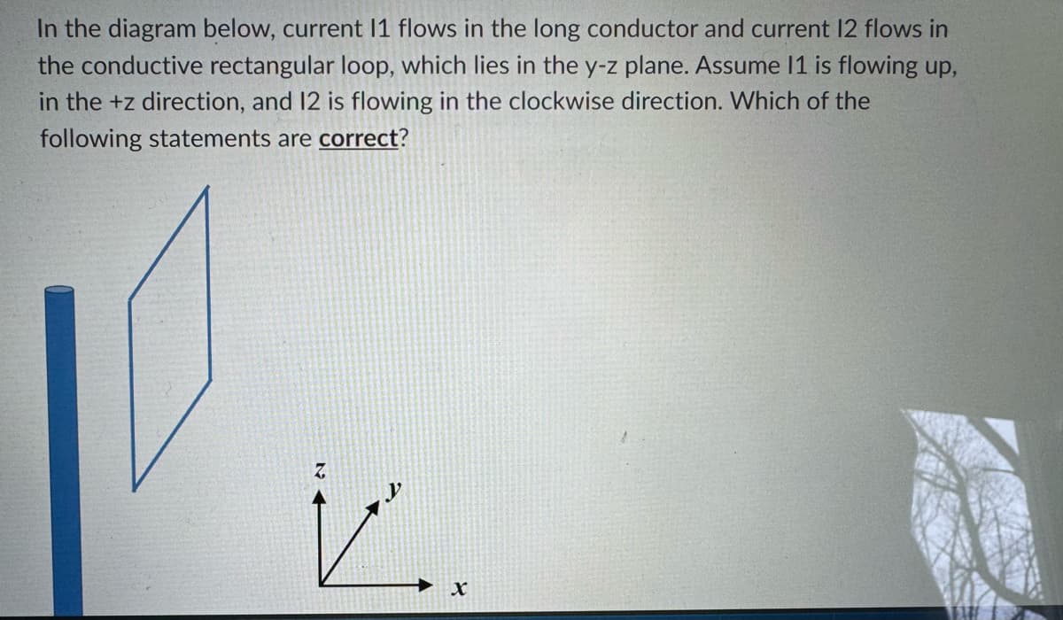In the diagram below, current 11 flows in the long conductor and current 12 flows in
the conductive rectangular loop, which lies in the y-z plane. Assume 11 is flowing up,
in the +z direction, and 12 is flowing in the clockwise direction. Which of the
following statements are correct?
Z
X