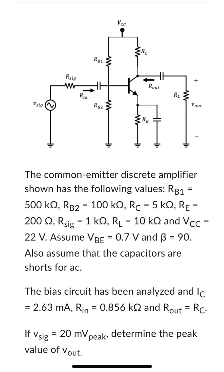 V sig
Rsig
www
Rin
RB1
RB2
If Vsig
= 20 mV,
value of Vout.
Vcc
peak,
HH
Rout
RE
RL
The common-emitter discrete amplifier
shown has the following values: RB1
500 kQ, RB2 = 100 kQ, Rc = 5 k, RE
200 , Rsig = 1 kŠ, R₁ = 10 k§ and Vcc
22 V. Assume VBE = 0.7 V and B = 90.
Also assume that the capacitors are
shorts for ac.
+
Vout
=
The bias circuit has been analyzed and Ic
= 2.63 mA, Rin = 0.856 k and Rout = Rc.
determine the peak
=