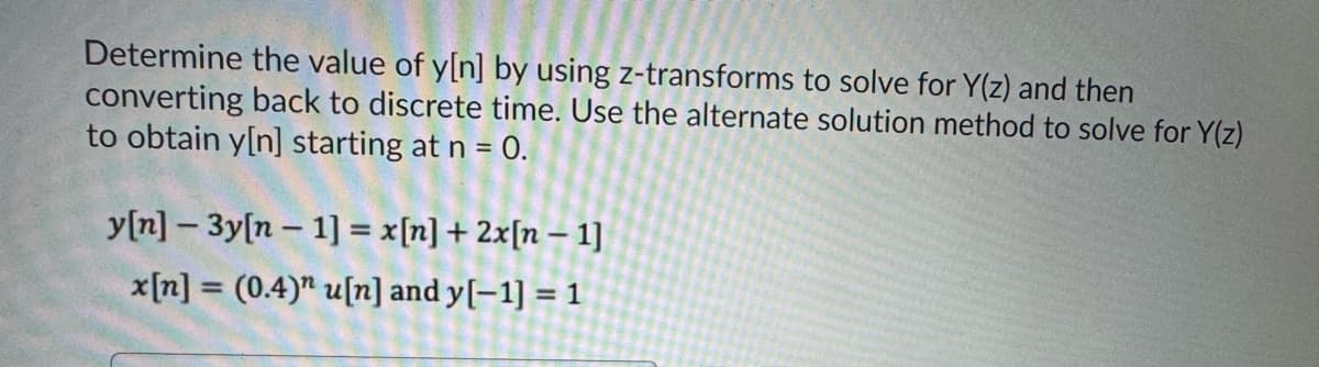 Determine the value of y[n] by using z-transforms to solve for Y(z) and then
converting back to discrete time. Use the alternate solution method to solve for Y(z)
to obtain y[n] starting at n = 0.
y[n]-3y[n-1] = x[n] + 2x[n-1]
x[n] = (0.4)" u[n] and y[-1] = 1