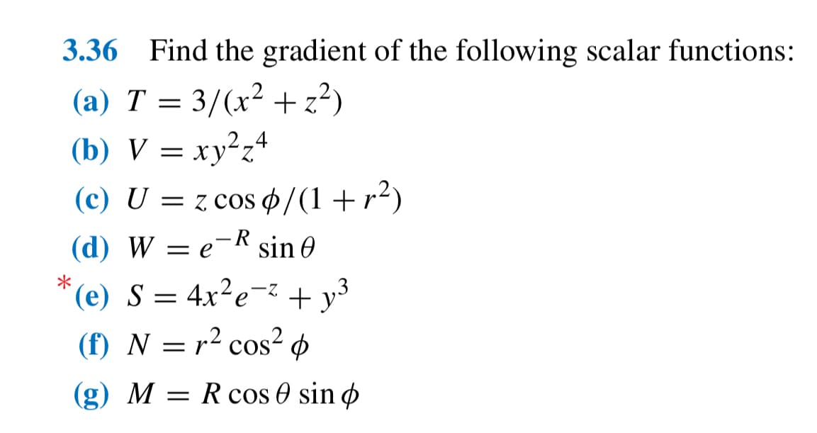 3.36 Find the gradient of the following scalar functions:
(a) T = 3/(x² + z²)
(b) V = xy²z4
(c) U = z cos p/(1+r²)
(d) We-R sin 0 Ꮎ
*
(e) S = 4x²e-² + 13
+y³
(f) N = r² cos²
(g) M = R cos sin p