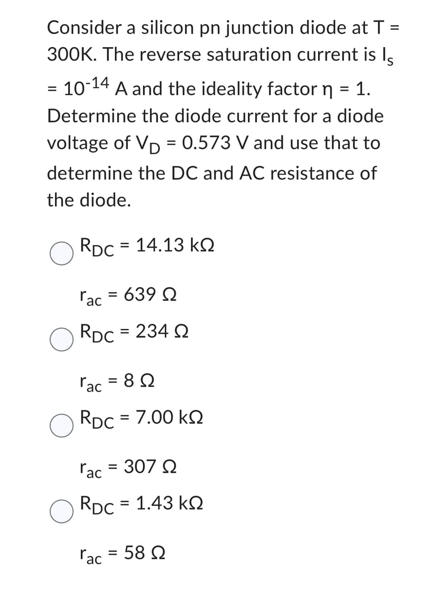 Consider a silicon pn junction diode at T
300K. The reverse saturation current is Is
=
10-14
A and the ideality factor n = 1.
Determine the diode current for a diode
voltage of VD = 0.573 V and use that to
determine the DC and AC resistance of
the diode.
RDC = 14.13 k
rac = 639 Q
RDC = 234 Q2
=
rac=8Q
RDC = 7.00 KQ
rac = 307 Q
RDC = 1.43 kQ
rac = 58 Q