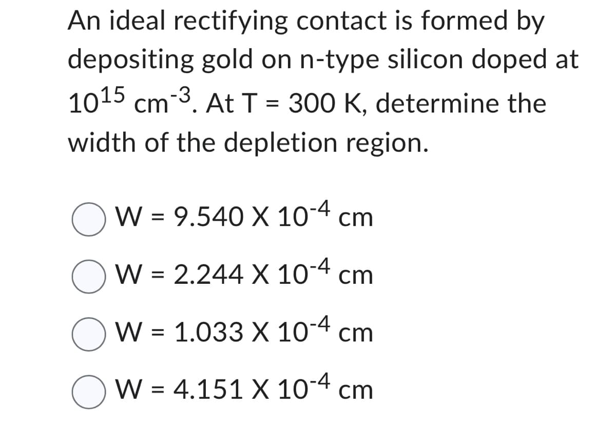 An ideal rectifying contact is formed by
depositing gold on n-type silicon doped at
1015 cm-3. At T= 300 K, determine the
width of the depletion region.
W = 9.540 X 10-4 cm
W = 2.244 X 10-4 cm
W = 1.033 X 10-4 cm
W = 4.151 X 10-4 cm