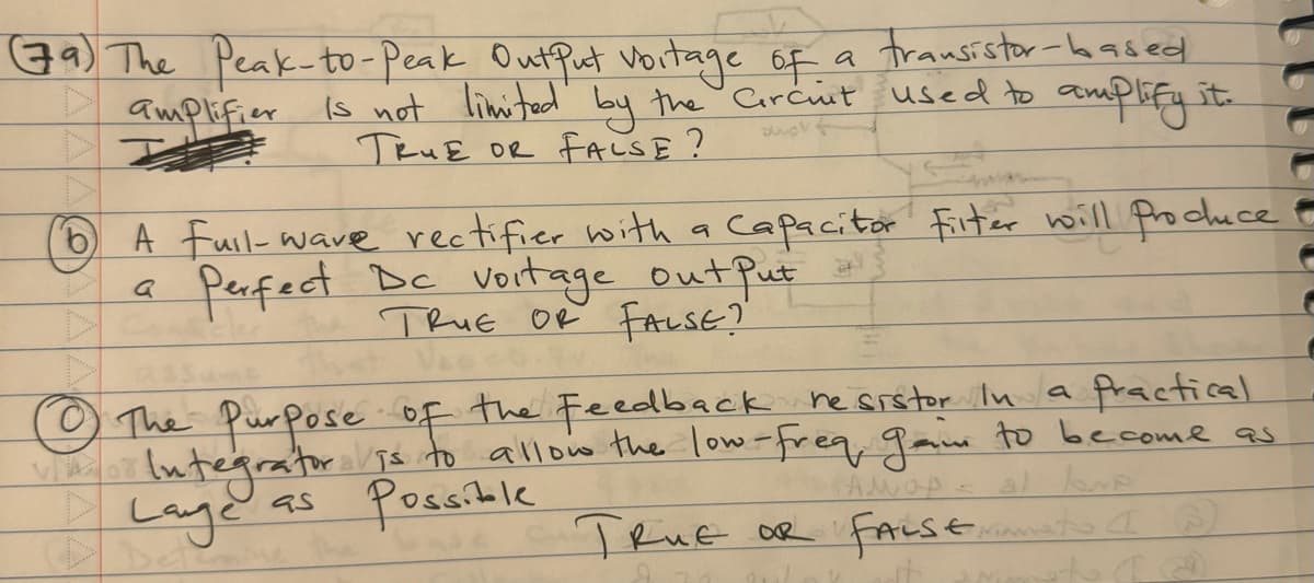 (79) The Peak-to-Peak Output Voitage of a transistor-based
is not limited by the Circuit used to amplify it.
amplifier
swort
TRUE OR FALSE?
b
(1) A full-wave rectifier with a capacitor Filter will produce
Perfect Dc voitage out Put
TRUE OR FALSE?"
Q
ad
Vac
Ⓒ The Purpose of the Feedback resistor in a practical
Integrator is to allow the low-freq gaim to become as
Lage
Possible
AMOA
al love
as
TRUE OR FALSEramato (®)
et (@
V
