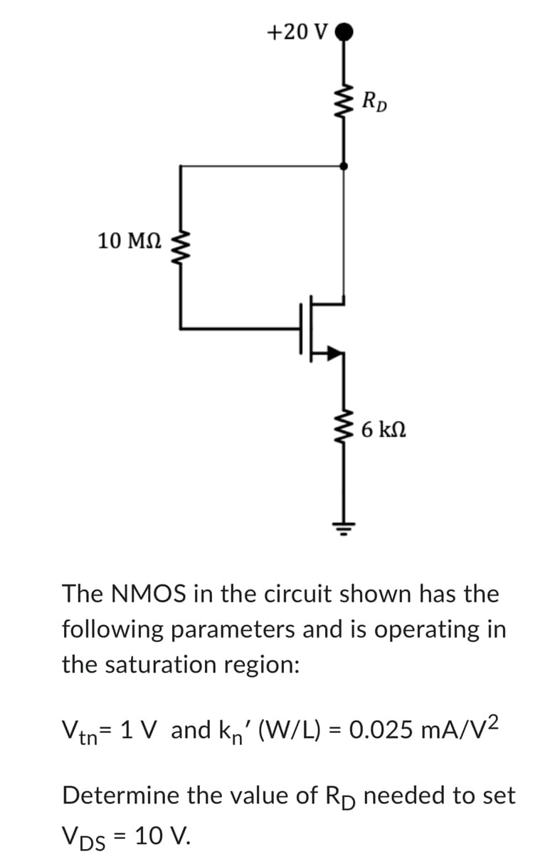 10 ΜΩ
+20 V
RD
6 ΚΩ
The NMOS in the circuit shown has the
following parameters and is operating in
the saturation region:
Vtn 1 V and kn' (W/L) = 0.025 mA/V²
=
Determine the value of Rp needed to set
VDs = 10 V.