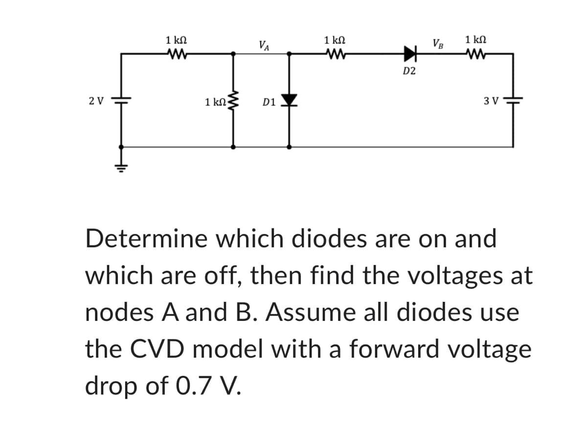 2 V
1 ΚΩ
www
1 ΚΩ·
D1
1 ΚΩ
www
D2
VB
1 ΚΩ
www
3 V
Determine which diodes are on and
which are off, then find the voltages at
nodes A and B. Assume all diodes use
the CVD model with a forward voltage
drop of 0.7 V.