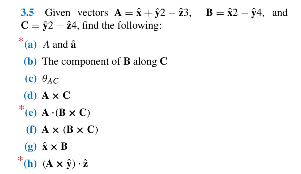 3.5 Given vectors A = x +ŷ2 - 23, B = x2 -ŷ4, and
Cŷ2 24, find the following:
*
(a) A and â
(b) The component of B along C
(c) AC
(d) A X C
*(e) A. (B x C)
(f) A x (B x C)
(g) x x B
(h) (A x ŷ). 2
*