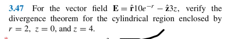 3.47 For the vector field E = f10e¯" - 23z, verify the
divergence theorem for the cylindrical region enclosed by
r = 2, z = 0, and z = = 4.