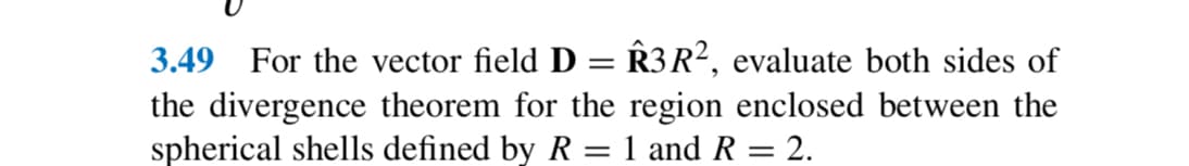 3.49 For the vector field D = Â3 R², evaluate both sides of
the divergence theorem for the region enclosed between the
spherical shells defined by R = 1 and R = 2.