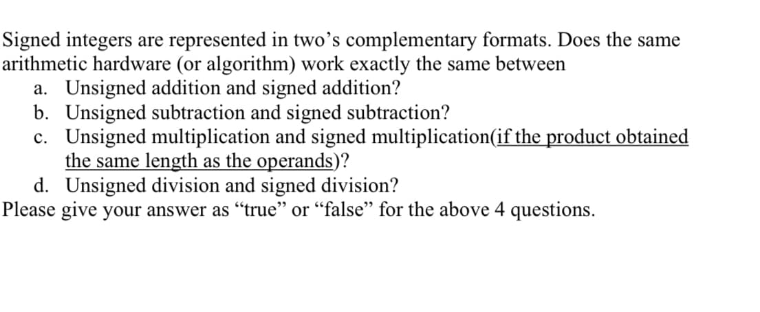 Signed integers are represented in two's complementary formats. Does the same
arithmetic hardware (or algorithm) work exactly the same between
a. Unsigned addition and signed addition?
b. Unsigned subtraction and signed subtraction?
c. Unsigned multiplication and signed multiplication(if the product obtained
the same length as the operands)?
d. Unsigned division and signed division?
Please give your answer as "true" or "false" for the above 4 questions.