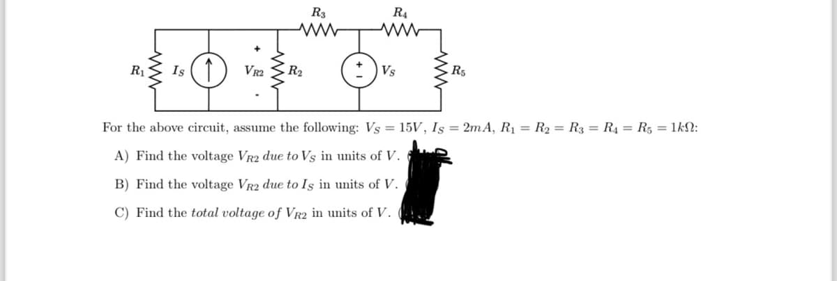 R₁ Is ↑ VR2
R3
ww
R₂
R4
Vs
R5
For the above circuit, assume the following: Vs = 15V, Is = 2mA, R₁ R₂ R3 = R₁ = R5 = 1kN:
A) Find the voltage VR2 due to Vs in units of V.
B) Find the voltage VR2 due to Is in units of V.
C) Find the total voltage of VR2 in units of V.