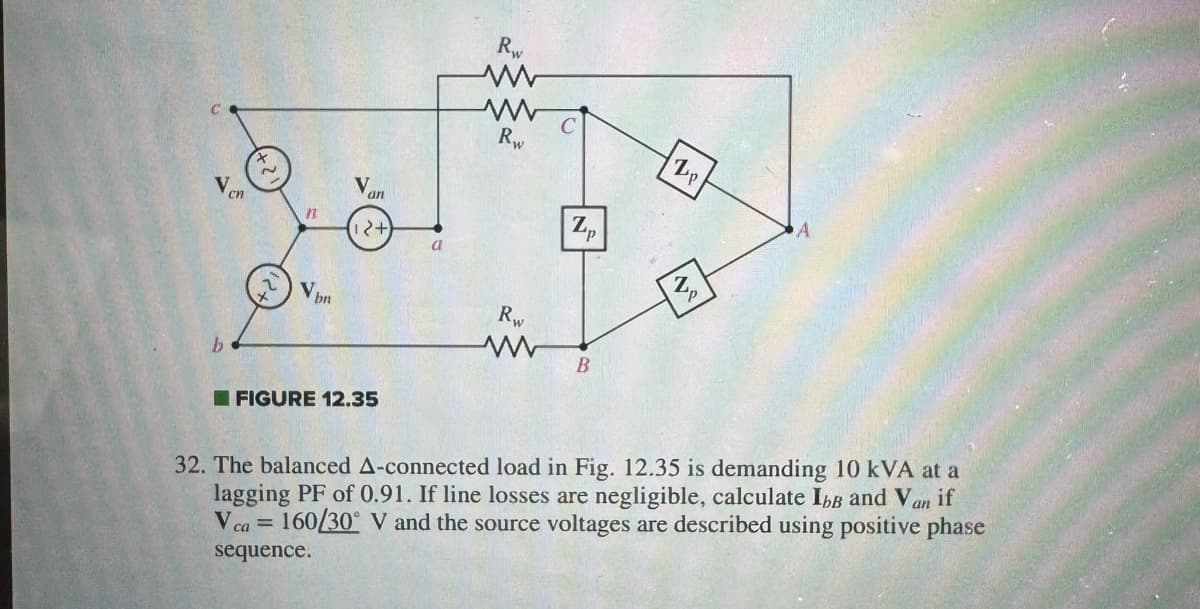 V
b
cn
2
n
Vbn
Van
12+
FIGURE 12.35
a
Rw
www
Rw
Rw
P
B
Z p
2
Up
32. The balanced A-connected load in Fig. 12.35 is demanding 10 kVA at a
lagging PF of 0.91. If line losses are negligible, calculate IbB and Van if
V ca 160/30° V and the source voltages are described using positive phase
=
sequence.