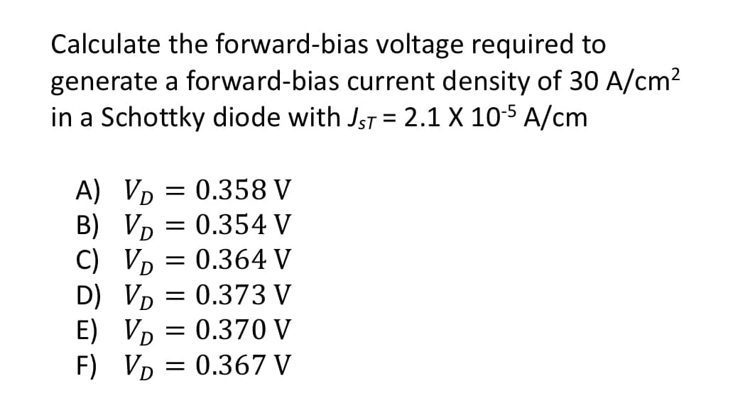 Calculate the forward-bias voltage required to
generate a forward-bias current density of 30 A/cm²
in a Schottky diode with JST = 2.1 X 10-5 A/cm
A) VD 0.358 V
B) VD = 0.354 V
C)
Vp = 0.364 V
D
D)
E)
Vp = 0.373 V
VD
VD
0.370 V
F) V₁ = 0.367 V
D
=