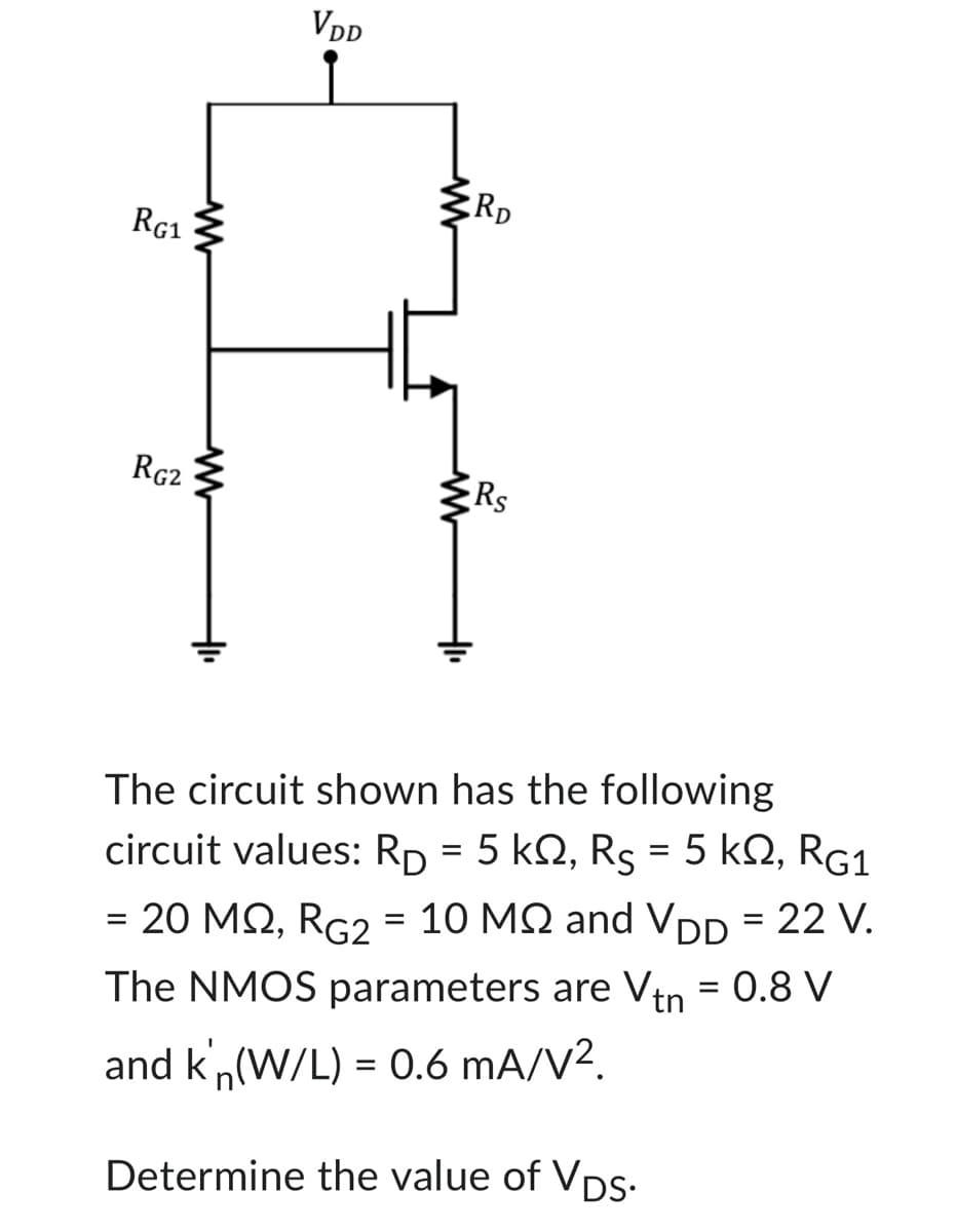 RG1
RG2
www
VDD
i
RD
Rs
The circuit shown has the following
circuit values: RD = 5 k2, Rs = 5 KQ, RG1
= 20 MQ, RG2 = 10 MQ and VDD = 22 V.
The NMOS parameters are Vtn = 0.8 V
and k'n(W/L) = 0.6 mA/V².
Determine the value of VDs.