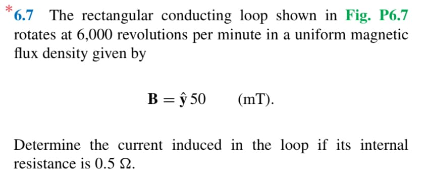 6.7 The rectangular conducting loop shown in Fig. P6.7
rotates at 6,000 revolutions per minute in a uniform magnetic
flux density given by
B = y 50
(mT).
Determine the current induced in the loop if its internal
resistance is 0.5 2.