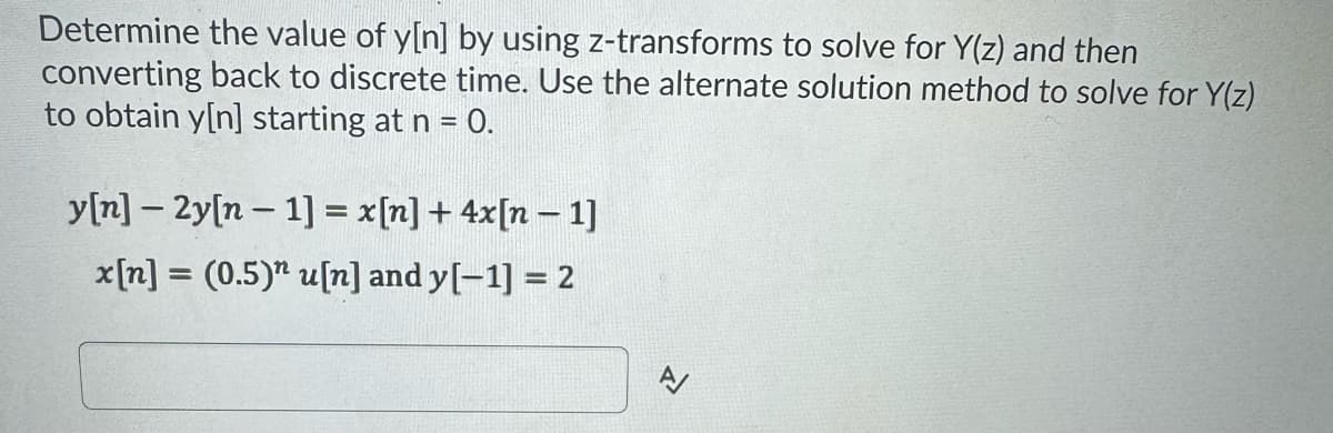 Determine the value of y[n] by using z-transforms to solve for Y(z) and then
converting back to discrete time. Use the alternate solution method to solve for Y(z)
to obtain y[n] starting at n = 0.
y[n] 2y[n-1] = x[n] + 4x[n-1]
x[n] = (0.5)" u[n] and y[-1] = 2
A