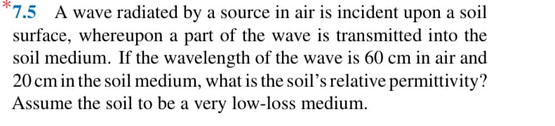 7.5 A wave radiated by a source in air is incident upon a soil
surface, whereupon a part of the wave is transmitted into the
soil medium. If the wavelength of the wave is 60 cm in air and
20 cm in the soil medium, what is the soil's relative permittivity?
Assume the soil to be a very low-loss medium.