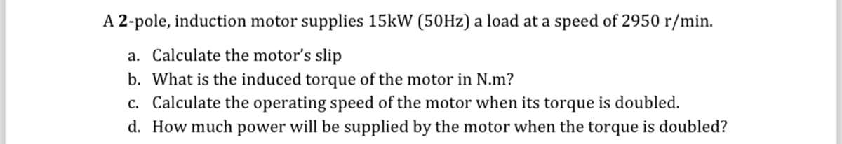 A 2-pole, induction motor supplies 15kW (50Hz) a load at a speed of 2950 r/min.
a. Calculate the motor's slip
b. What is the induced torque of the motor in N.m?
c. Calculate the operating speed of the motor when its torque is doubled.
d. How much power will be supplied by the motor when the torque is doubled?