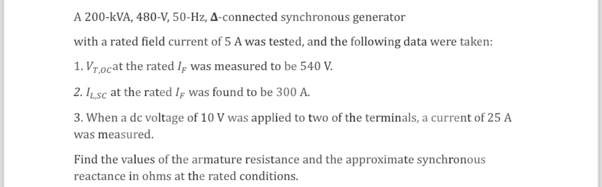A 200-kVA, 480-V, 50-Hz, A-connected synchronous generator
with a rated field current of 5 A was tested, and the following data were taken:
1. Vr,ocat the rated I was measured to be 540 V.
2. IL,SC at the rated I was found to be 300 A.
3. When a dc voltage of 10 V was applied to two of the terminals, a current of 25 A
was measured.
Find the values of the armature resistance and the approximate synchronous
reactance in ohms at the rated conditions.