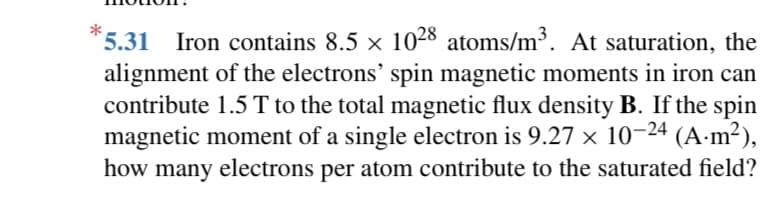 *5.31 Iron contains 8.5 × 1028 atoms/m³. At saturation, the
alignment of the electrons' spin magnetic moments in iron can
contribute 1.5 T to the total magnetic flux density B. If the spin
magnetic moment of a single electron is 9.27 x 10-24 (A.m²),
how many electrons per atom contribute to the saturated field?