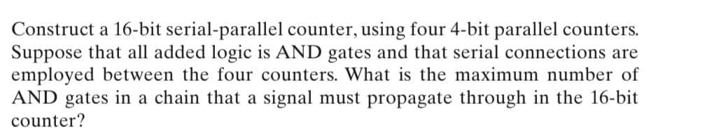 Construct a 16-bit serial-parallel counter, using four 4-bit parallel counters.
Suppose that all added logic is AND gates and that serial connections are
employed between the four counters. What is the maximum number of
AND gates in a chain that a signal must propagate through in the 16-bit
counter?